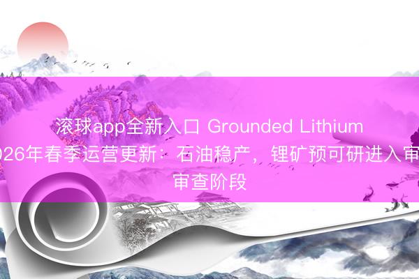 滚球app全新入口 Grounded Lithium发布2026年春季运营更新：石油稳产，锂矿预可研进入审查阶段