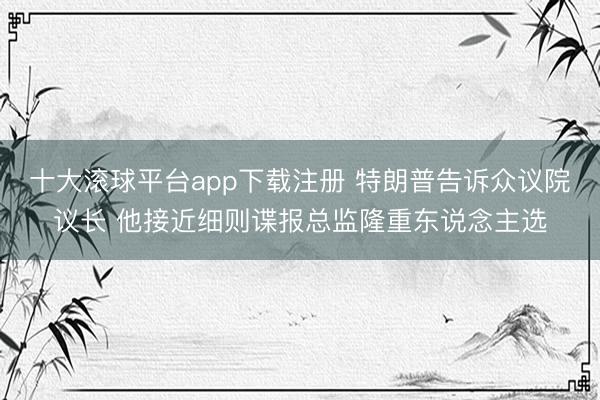 十大滚球平台app下载注册 特朗普告诉众议院议长 他接近细则谍报总监隆重东说念主选