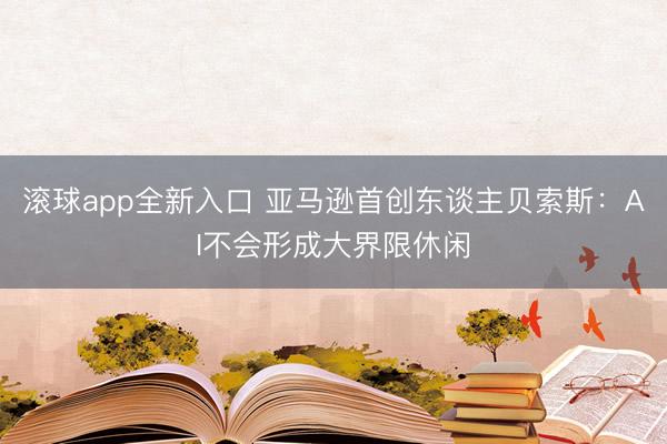 滚球app全新入口 亚马逊首创东谈主贝索斯：AI不会形成大界限休闲