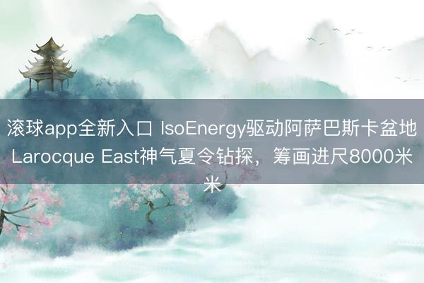 滚球app全新入口 IsoEnergy驱动阿萨巴斯卡盆地Larocque East神气夏令钻探，筹画进尺8000米