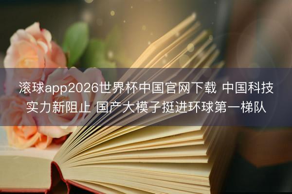 滚球app2026世界杯中国官网下载 中国科技实力新阻止 国产大模子挺进环球第一梯队