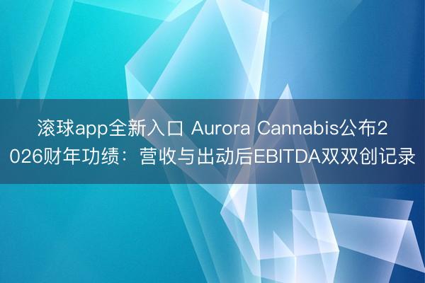 滚球app全新入口 Aurora Cannabis公布2026财年功绩：营收与出动后EBITDA双双创记录