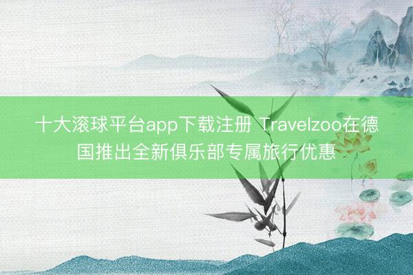 十大滚球平台app下载注册 Travelzoo在德国推出全新俱乐部专属旅行优惠