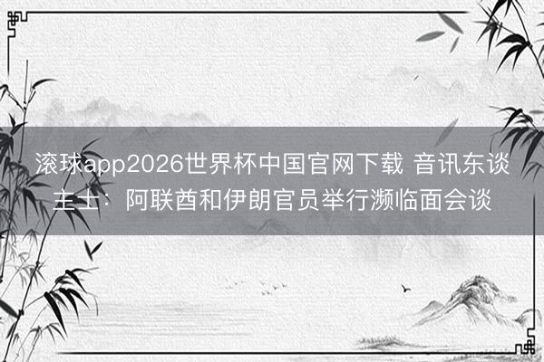 滚球app2026世界杯中国官网下载 音讯东谈主士：阿联酋和伊朗官员举行濒临面会谈