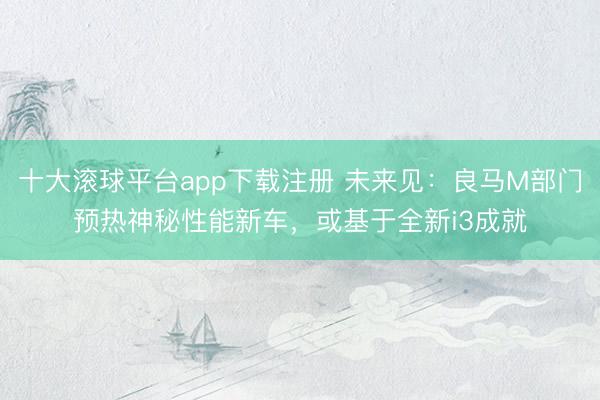 十大滚球平台app下载注册 未来见:良马M部门预热神秘性能新车,或基于全新i3成就