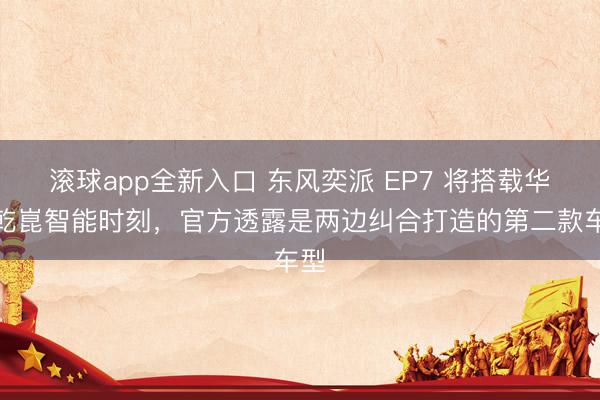滚球app全新入口 东风奕派 EP7 将搭载华为乾崑智能时刻，官方透露是两边纠合打造的第二款车型