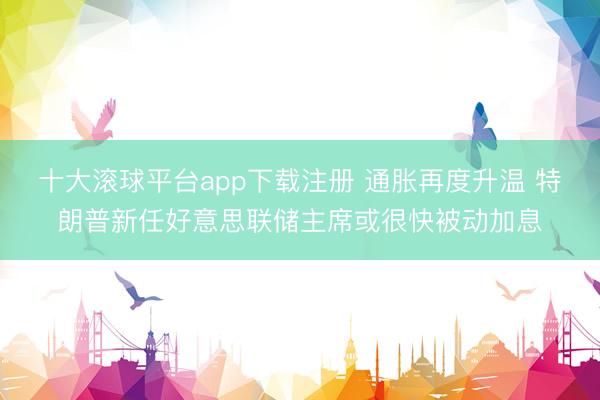 十大滚球平台app下载注册 通胀再度升温 特朗普新任好意思联储主席或很快被动加息