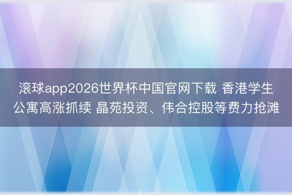滚球app2026世界杯中国官网下载 香港学生公寓高涨抓续 晶苑投资、伟合控股等费力抢滩
