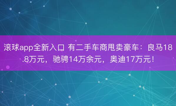 滚球app全新入口 有二手车商甩卖豪车：良马18.8万元，驰骋14万余元，奥迪17万元！