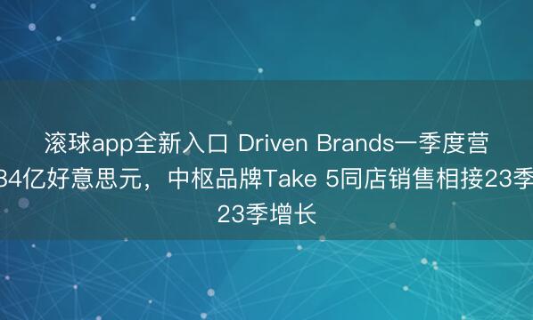 滚球app全新入口 Driven Brands一季度营收4.84亿好意思元，中枢品牌Take 5同店销售相接23季增长