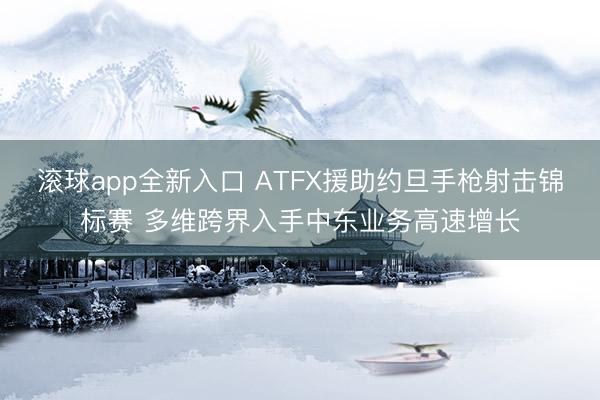 滚球app全新入口 ATFX援助约旦手枪射击锦标赛 多维跨界入手中东业务高速增长
