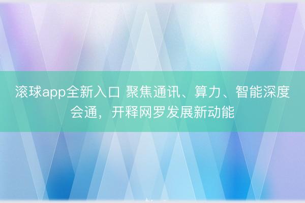 滚球app全新入口 聚焦通讯、算力、智能深度会通，开释网罗发展新动能