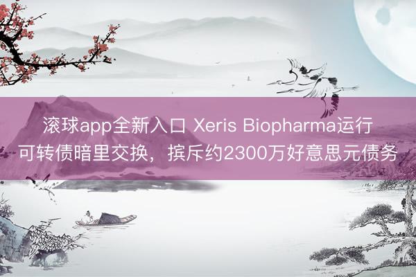 滚球app全新入口 Xeris Biopharma运行可转债暗里交换，摈斥约2300万好意思元债务