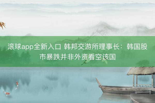 滚球app全新入口 韩邦交游所理事长：韩国股市暴跌并非外资看空该国