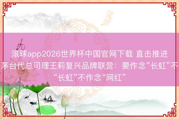 滚球app2026世界杯中国官网下载 直击推进大会丨贵州茅台代总司理王莉复兴品牌联营：要作念“长虹”不作念“网红”