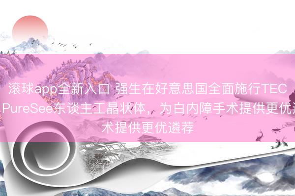 滚球app全新入口 强生在好意思国全面施行TECNIS PureSee东谈主工晶状体，为白内障手术提供更优遴荐