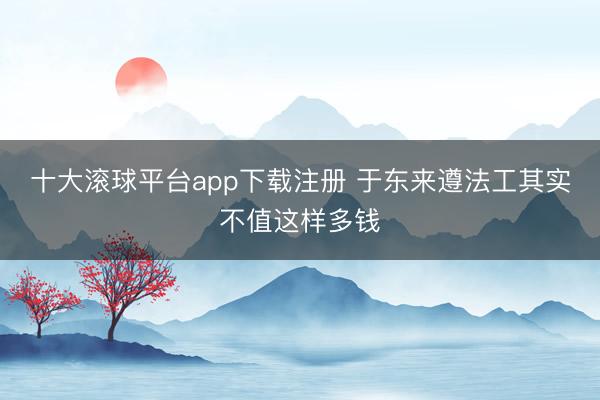 十大滚球平台app下载注册 于东来遵法工其实不值这样多钱