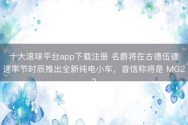 十大滚球平台app下载注册 名爵将在古德伍德速率节时辰推出全新纯电小车，音信称将是 MG2