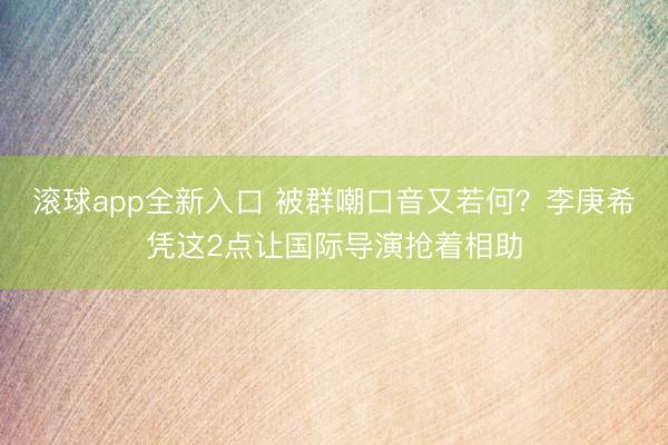 滚球app全新入口 被群嘲口音又若何？李庚希凭这2点让国际导演抢着相助