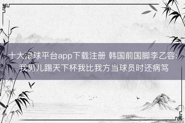 十大滚球平台app下载注册 韩国前国脚李乙容: 我男儿踢天下杯我比我方当球员时还病笃