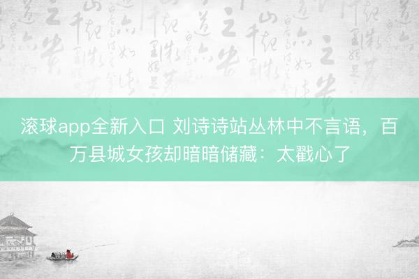 滚球app全新入口 刘诗诗站丛林中不言语，百万县城女孩却暗暗储藏：太戳心了