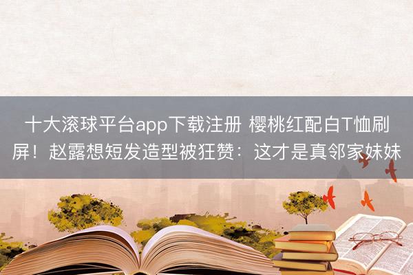 十大滚球平台app下载注册 樱桃红配白T恤刷屏!赵露想短发造型被狂赞:这才是真邻家妹妹