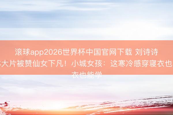 滚球app2026世界杯中国官网下载 刘诗诗丛林大片被赞仙女下凡！小城女孩：这寒冷感穿寝衣也能学