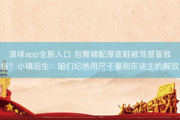 滚球app全新入口 包臀裙配厚底鞋被骂感冒败俗？小镇后生：咱们圮绝用尺子量别东谈主的解放