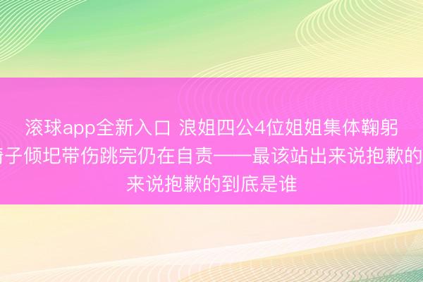 滚球app全新入口 浪姐四公4位姐姐集体鞠躬，52岁椅子倾圯带伤跳完仍在自责——最该站出来说抱歉的到底是谁