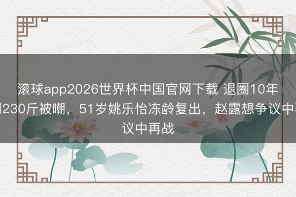 滚球app2026世界杯中国官网下载 退圈10年胖到230斤被嘲，51岁姚乐怡冻龄复出，赵露想争议中再战