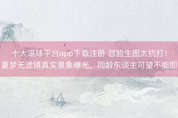 十大滚球平台app下载注册 怼脸生图太抗打!夏梦无滤镜真实景象曝光,同龄东谈主可望不能即