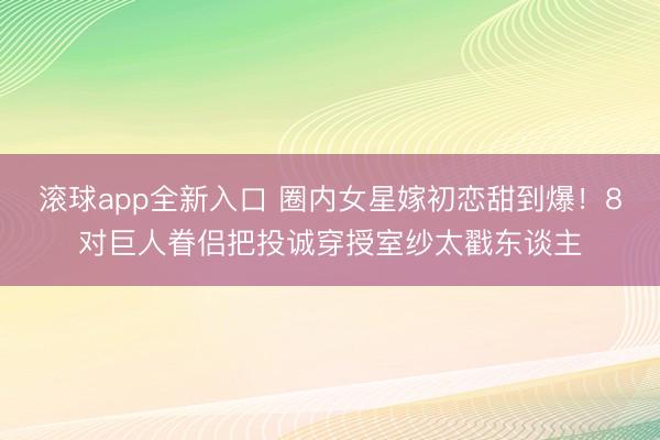 滚球app全新入口 圈内女星嫁初恋甜到爆！8对巨人眷侣把投诚穿授室纱太戳东谈主
