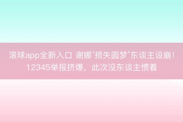 滚球app全新入口 谢娜‘损失圆梦’东谈主设崩！12345举报挤爆，此次没东谈主惯着