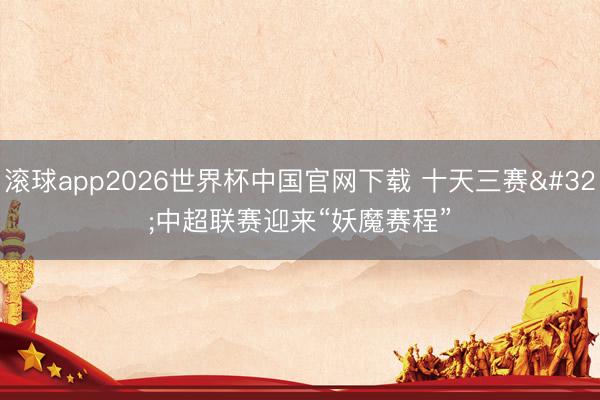 滚球app2026世界杯中国官网下载 十天三赛 中超联赛迎来“妖魔赛程”