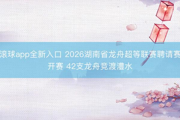 滚球app全新入口 2026湖南省龙舟超等联赛聘请赛开赛 42支龙舟竞渡澧水