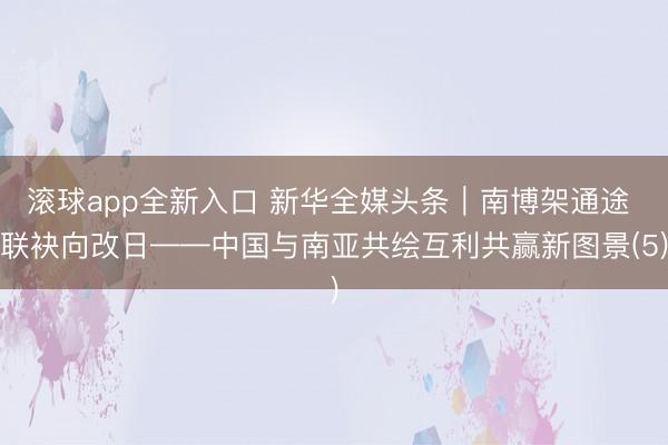 滚球app全新入口 新华全媒头条｜南博架通途 联袂向改日——中国与南亚共绘互利共赢新图景(5)