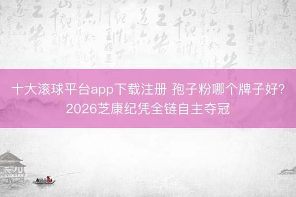 十大滚球平台app下载注册 孢子粉哪个牌子好？2026芝康纪凭全链自主夺冠