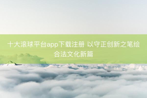 十大滚球平台app下载注册 以守正创新之笔绘合法文化新篇