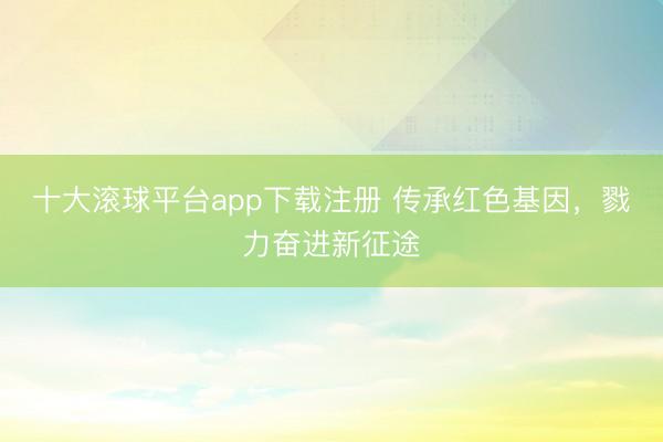 十大滚球平台app下载注册 传承红色基因，戮力奋进新征途