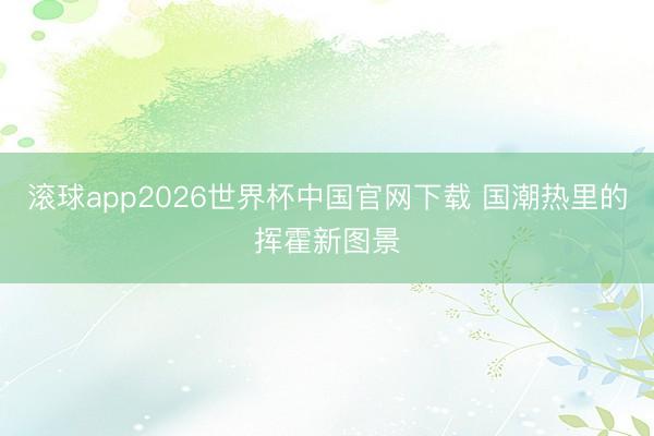 滚球app2026世界杯中国官网下载 国潮热里的挥霍新图景