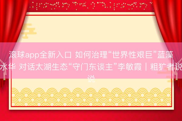 滚球app全新入口 如何治理“世界性艰巨”蓝藻水华 对话太湖生态“守门东谈主”李敏霞|粗犷者说