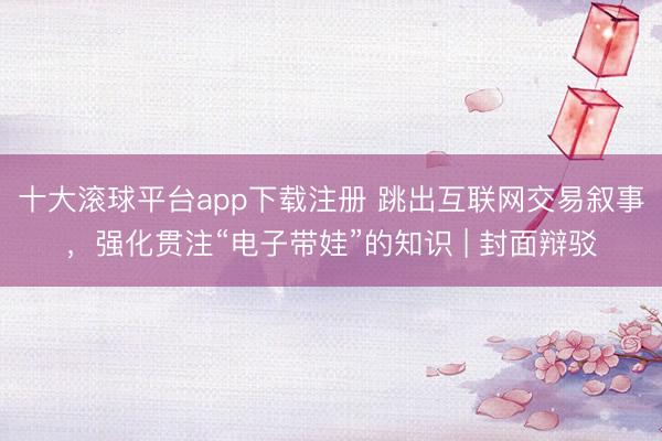 十大滚球平台app下载注册 跳出互联网交易叙事，强化贯注“电子带娃”的知识 | 封面辩驳