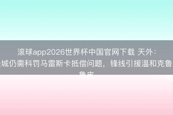滚球app2026世界杯中国官网下载 天外：曼城仍需科罚马雷斯卡抵偿问题，锋线引援温和克鲁皮