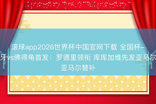 滚球app2026世界杯中国官网下载 全国杯-西班牙vs佛得角首发：罗德里领衔 库库加维先发亚马尔替补