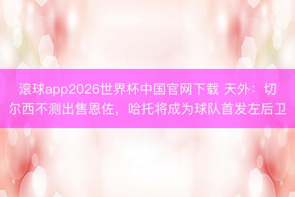 滚球app2026世界杯中国官网下载 天外：切尔西不测出售恩佐，哈托将成为球队首发左后卫