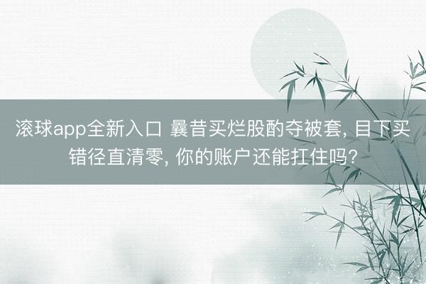 滚球app全新入口 曩昔买烂股酌夺被套, 目下买错径直清零, 你的账户还能扛住吗?