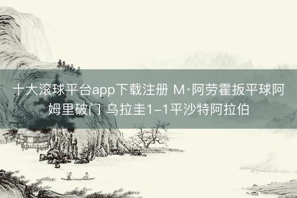 十大滚球平台app下载注册 M·阿劳霍扳平球阿姆里破门 乌拉圭1-1平沙特阿拉伯
