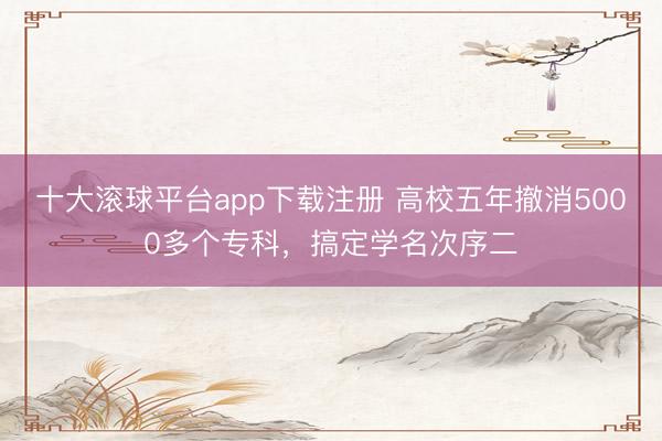 十大滚球平台app下载注册 高校五年撤消5000多个专科，搞定学名次序二