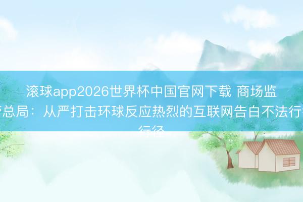 滚球app2026世界杯中国官网下载 商场监管总局：从严打击环球反应热烈的互联网告白不法行径
