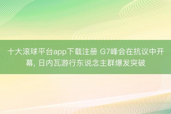 十大滚球平台app下载注册 G7峰会在抗议中开幕， 日内瓦游行东说念主群爆发突破